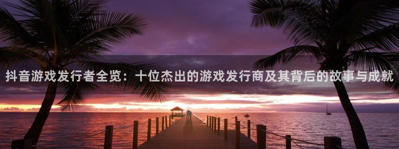 新宝GGlvnces官网：抖音游戏发行者全览：十位杰出的游戏发行商及其背后的故事与成就
