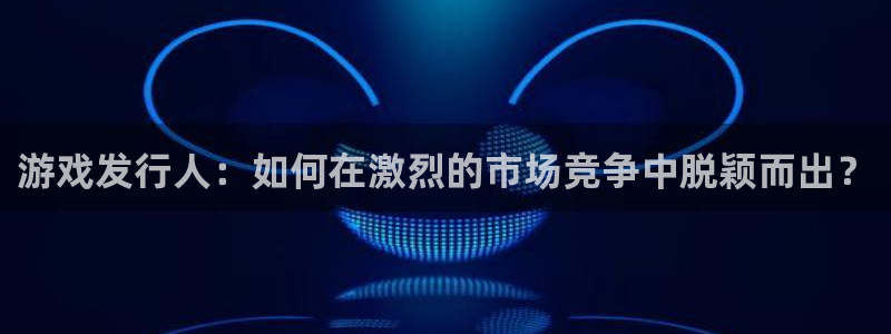 新宝GG科技股票：游戏发行人：如何在激烈的市场竞争中脱颖而出？